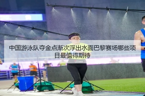 中国游泳队夺金点渐次浮出水面巴黎赛场哪些项目最值得期待